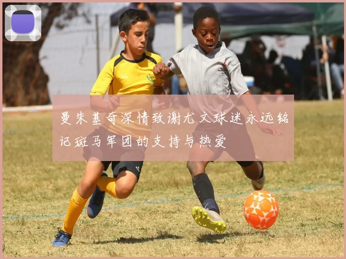 曼朱基奇深情致谢尤文球迷永远铭记斑马军团的支持与热爱