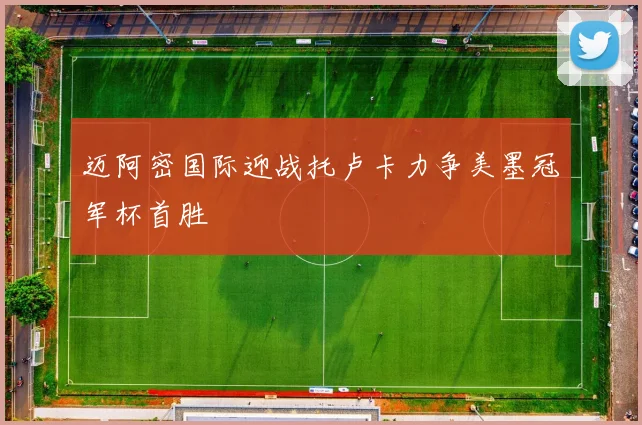 迈阿密国际迎战托卢卡力争美墨冠军杯首胜