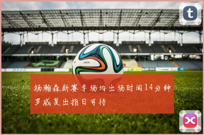 杨瀚森新赛季场均出场时间14分钟罗威复出指日可待