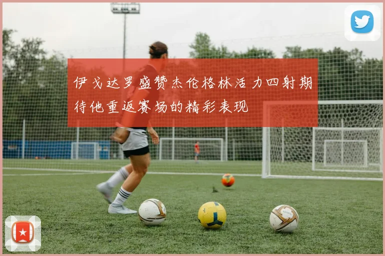 伊戈达罗盛赞杰伦格林活力四射期待他重返赛场的精彩表现