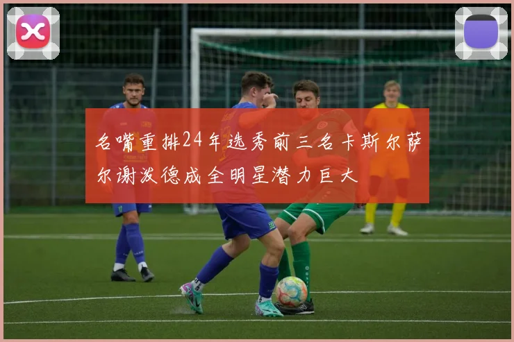 名嘴重排24年选秀前三名卡斯尔萨尔谢泼德成全明星潜力巨大