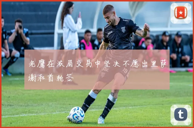 老鹰在浓眉交易中坚决不愿出里萨谢和首轮签