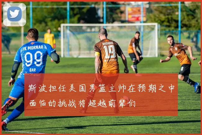 斯波担任美国男篮主帅在预期之中面临的挑战将超越前辈们