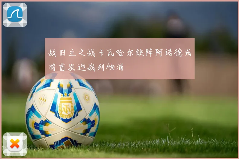 战旧主之战卡瓦哈尔缺阵阿诺德或将首发迎战利物浦