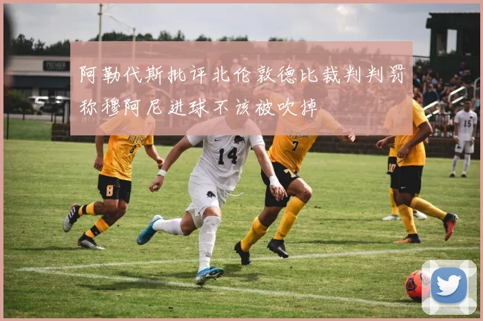 阿勒代斯批评北伦敦德比裁判判罚称穆阿尼进球不该被吹掉