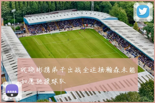 巩晓彬携弟子出战全运杨瀚森未能如愿驰援球队