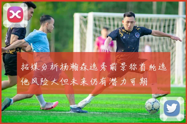 拓媒分析杨瀚森选秀前景称首轮选他风险大但未来仍有潜力可期
