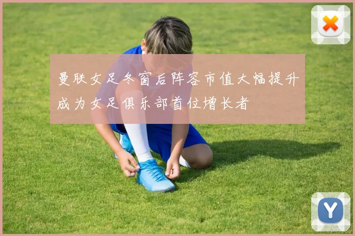 曼联女足冬窗后阵容市值大幅提升成为女足俱乐部首位增长者