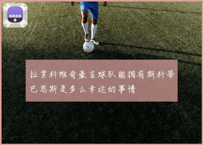拉贾科维奇豪言球队能拥有斯科蒂巴恩斯是多么幸运的事情