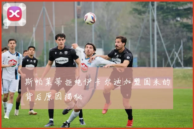 斯帕莱蒂拒绝伊卡尔迪加盟国米的背后原因揭秘
