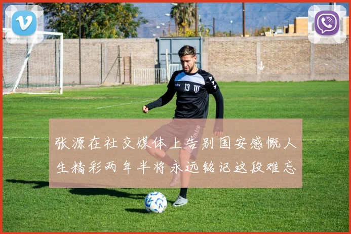 张源在社交媒体上告别国安感慨人生精彩两年半将永远铭记这段难忘故事
