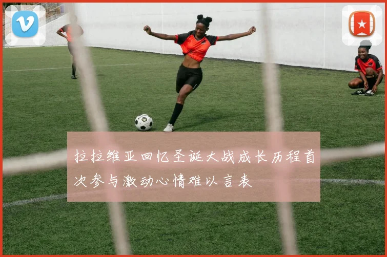 拉拉维亚回忆圣诞大战成长历程首次参与激动心情难以言表