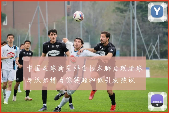 中国足球新星拜合拉木脚后跟进球与沃尔特马德英超神似引发热议