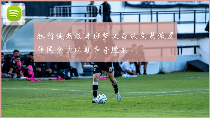 独行侠老板库班坚决否认交易浓眉传闻全力以赴争夺胜利