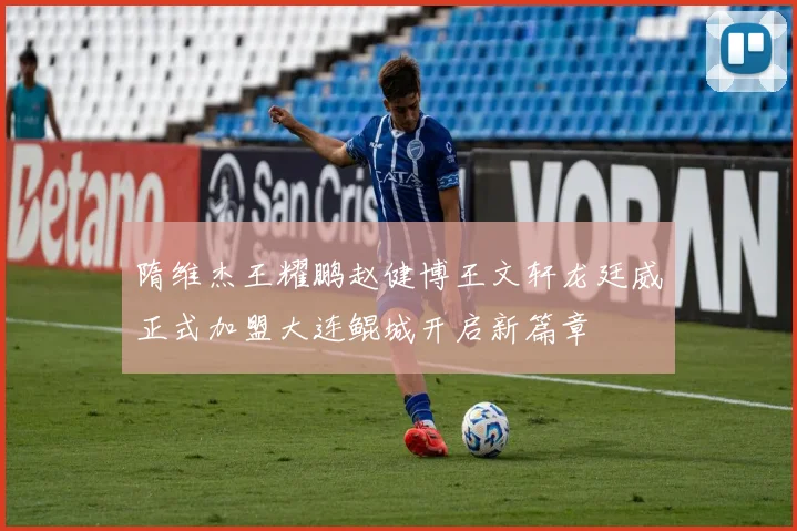 隋维杰王耀鹏赵健博王文轩龙廷威正式加盟大连鲲城开启新篇章