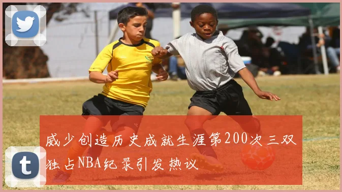 威少创造历史成就生涯第200次三双独占NBA纪录引发热议