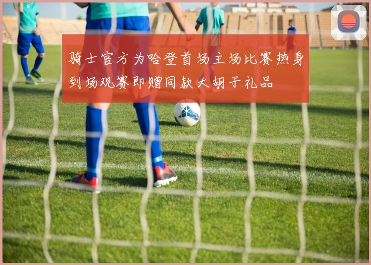 骑士官方为哈登首场主场比赛热身到场观赛即赠同款大胡子礼品